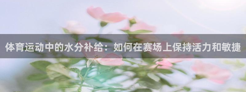 77体育app下载官网：体育运动中的水分补给：如何在赛场上保持活力和敏捷