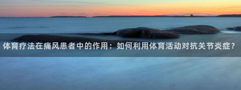 77体育：体育疗法在痛风患者中的作用：如何利用体育活动对抗关节炎症？